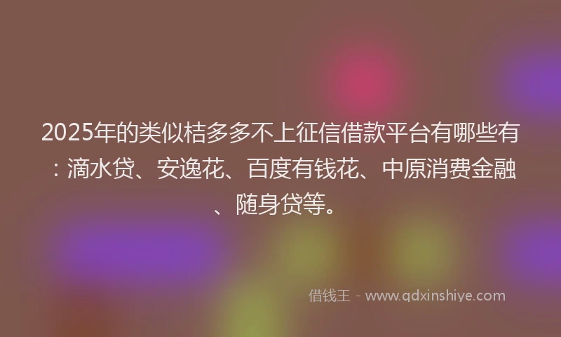 2025年的类似桔多多不上征信借款平台有哪些有：滴水贷、安逸花、百度有钱花、中原消费金融、随身贷等。
