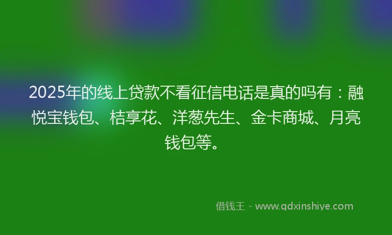 2025年的线上贷款不看征信电话是真的吗有：融悦宝钱包、桔享花、洋葱先生、金卡商城、月亮钱包等。