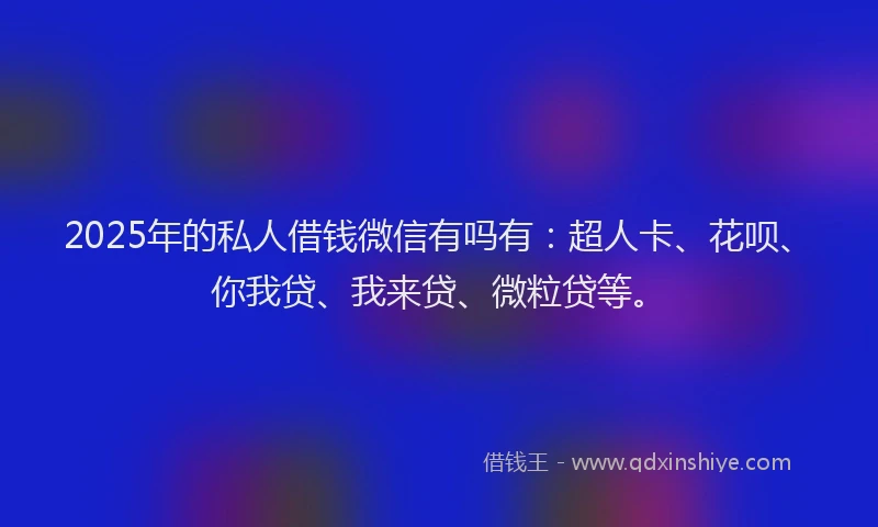 2025年的私人借钱微信有吗有：超人卡、花呗、你我贷、我来贷、微粒贷等。