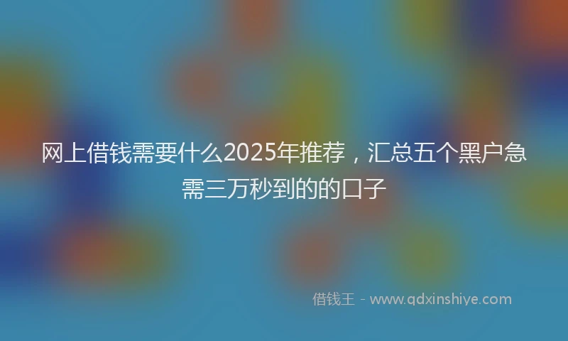 网上借钱需要什么2025年推荐，汇总五个黑户急需三万秒到的的口子