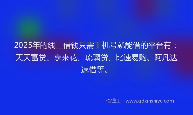 2025年的线上借钱只需手机号就能借的平台有：天天富贷、享来花、琉璃贷、比速易购、阿凡达速借等。