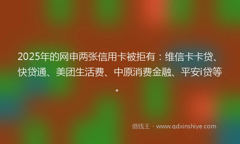 2025年的网申两张信用卡被拒有：维信卡卡贷、快贷通、美团生活费、中原消费金融、平安i贷等。