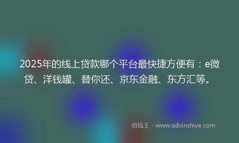 2025年的线上贷款哪个平台最快捷方便有：e微贷、洋钱罐、替你还、京东金融、东方汇等。