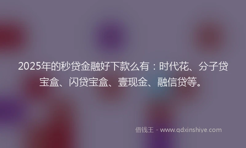 2025年的秒贷金融好下款么有：时代花、分子贷宝盒、闪贷宝盒、壹现金、融信贷等。