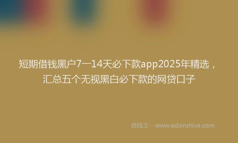 短期借钱黑户7一14天必下款app2025年精选，汇总五个无视黑白必下款的网贷口子