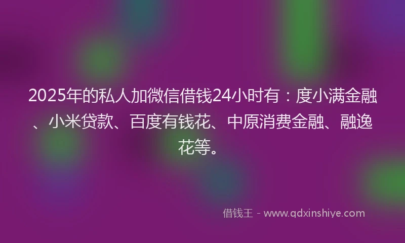 2025年的私人加微信借钱24小时有：度小满金融、小米贷款、百度有钱花、中原消费金融、融逸花等。