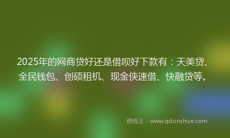 2025年的网商贷好还是借呗好下款有：天美贷、全民钱包、创硕租机、现金侠速借、快融贷等。