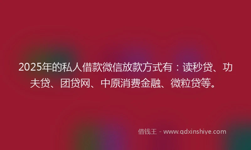 2025年的私人借款微信放款方式有：读秒贷、功夫贷、团贷网、中原消费金融、微粒贷等。