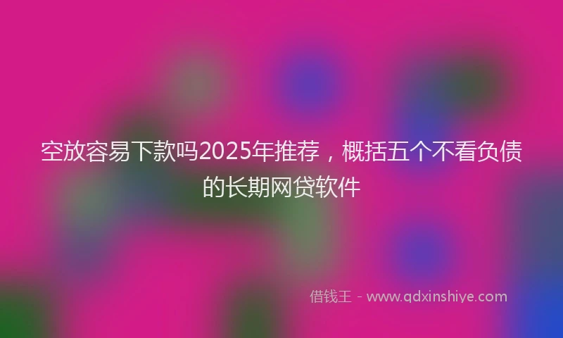 空放容易下款吗2025年推荐，概括五个不看负债的长期网贷软件