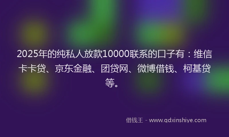 2025年的纯私人放款10000联系的口子有：维信卡卡贷、京东金融、团贷网、微博借钱、柯基贷等。