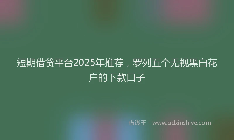 短期借贷平台2025年推荐，罗列五个无视黑白花户的下款口子