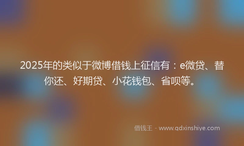 2025年的类似于微博借钱上征信有：e微贷、替你还、好期贷、小花钱包、省呗等。