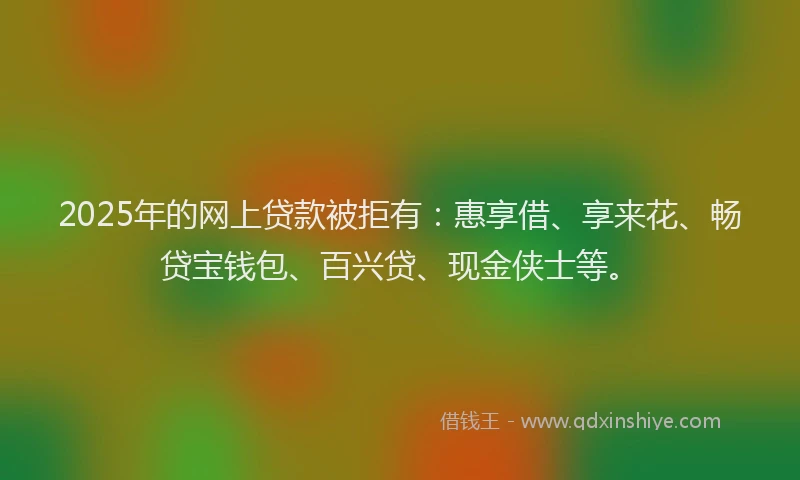 2025年的网上贷款被拒有：惠享借、享来花、畅贷宝钱包、百兴贷、现金侠士等。