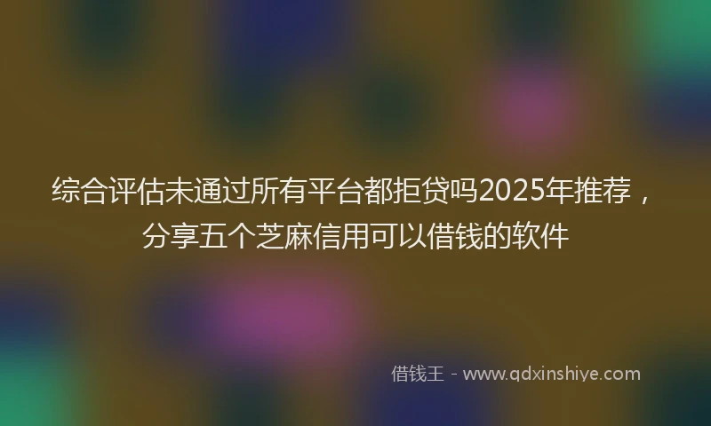 综合评估未通过所有平台都拒贷吗2025年推荐，分享五个芝麻信用可以借钱的软件