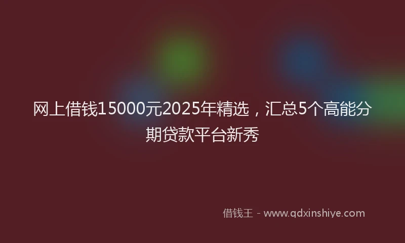 网上借钱15000元2025年精选，汇总5个高能分期贷款平台新秀