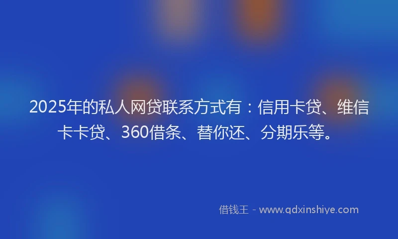2025年的私人网贷联系方式有：信用卡贷、维信卡卡贷、360借条、替你还、分期乐等。
