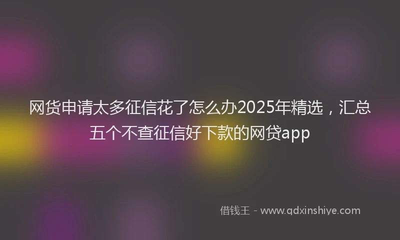 网货申请太多征信花了怎么办2025年精选，汇总五个不查征信好下款的网贷app