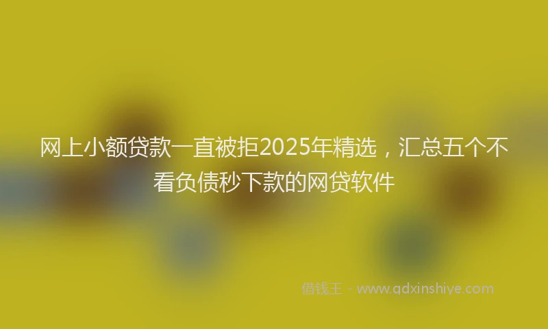 网上小额贷款一直被拒2025年精选，汇总五个不看负债秒下款的网贷软件