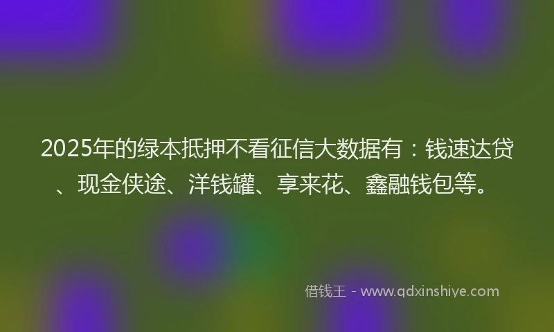 2025年的绿本抵押不看征信大数据有：钱速达贷、现金侠途、洋钱罐、享来花、鑫融钱包等。