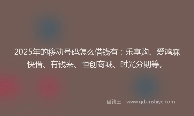 2025年的移动号码怎么借钱有：乐享购、爱鸿森快借、有钱来、恒创商城、时光分期等。
