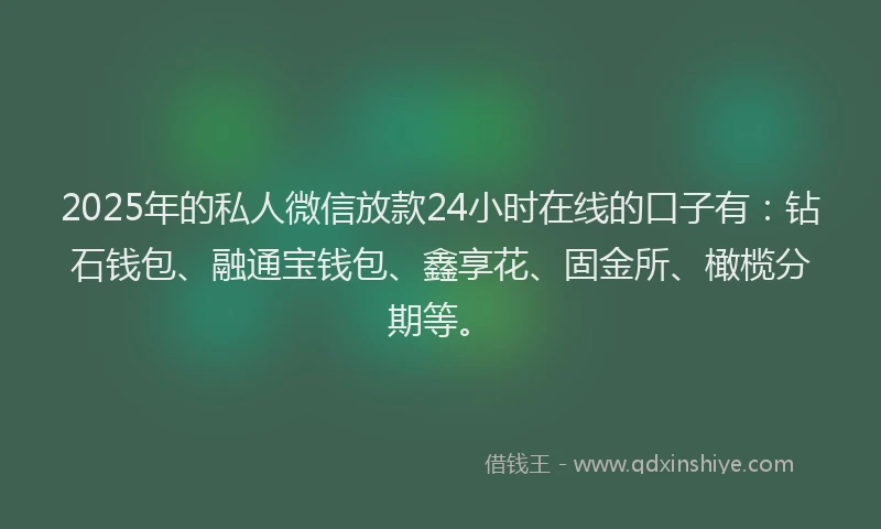 2025年的私人微信放款24小时在线的口子有：钻石钱包、融通宝钱包、鑫享花、固金所、橄榄分期等。