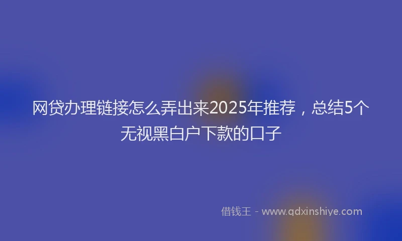 网贷办理链接怎么弄出来2025年推荐，总结5个无视黑白户下款的口子