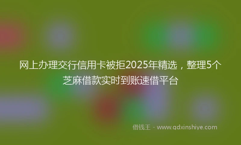 网上办理交行信用卡被拒2025年精选，整理5个芝麻借款实时到账速借平台