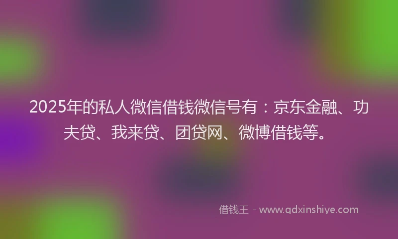 2025年的私人微信借钱微信号有：京东金融、功夫贷、我来贷、团贷网、微博借钱等。