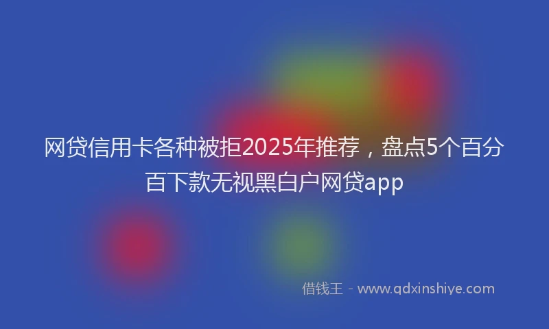 网贷信用卡各种被拒2025年推荐，盘点5个百分百下款无视黑白户网贷app