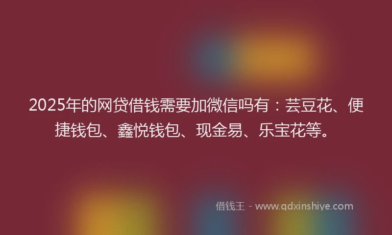 2025年的网贷借钱需要加微信吗有：芸豆花、便捷钱包、鑫悦钱包、现金易、乐宝花等。