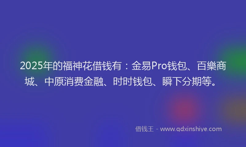 2025年的福神花借钱有：金易Pro钱包、百樂商城、中原消费金融、时时钱包、瞬下分期等。