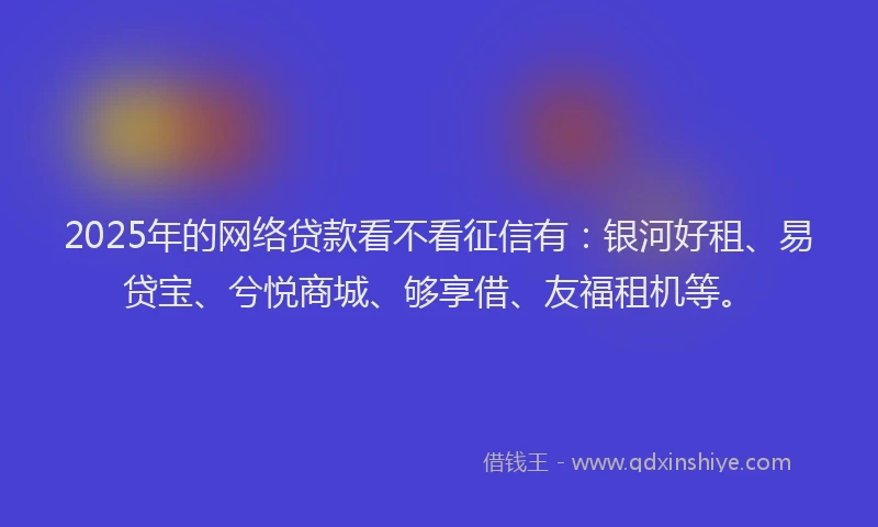 2025年的网络贷款看不看征信有:银河好租、易贷宝、兮悦商城、够享借、友福租机等。