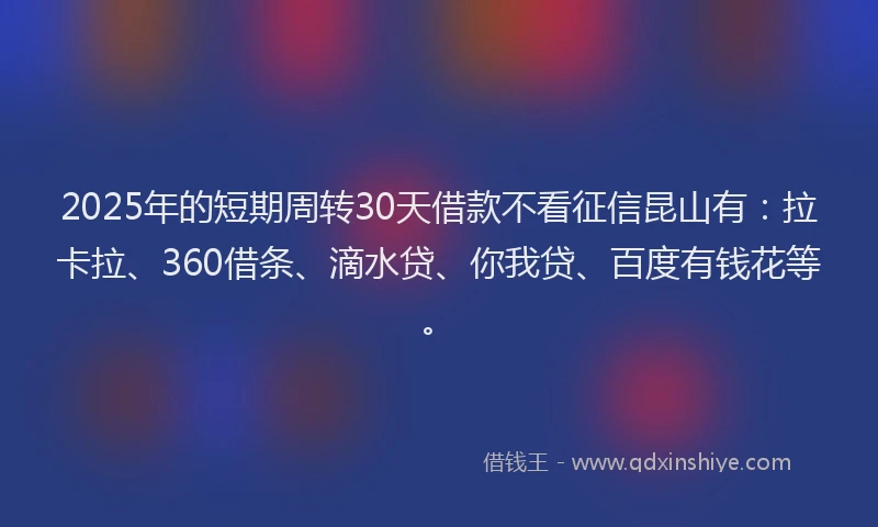 2025年的短期周转30天借款不看征信昆山有：拉卡拉、360借条、滴水贷、你我贷、百度有钱花等。
