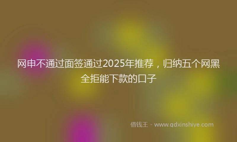 网申不通过面签通过2025年推荐，归纳五个网黑全拒能下款的口子