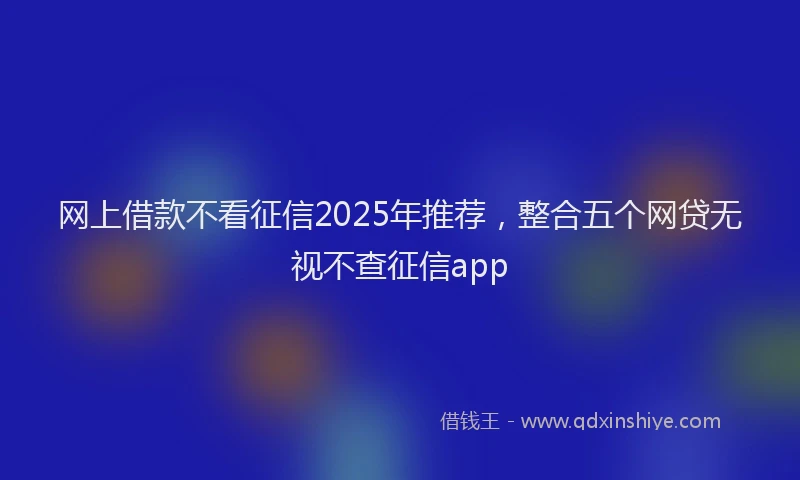 网上借款不看征信2025年推荐，整合五个网贷无视不查征信app