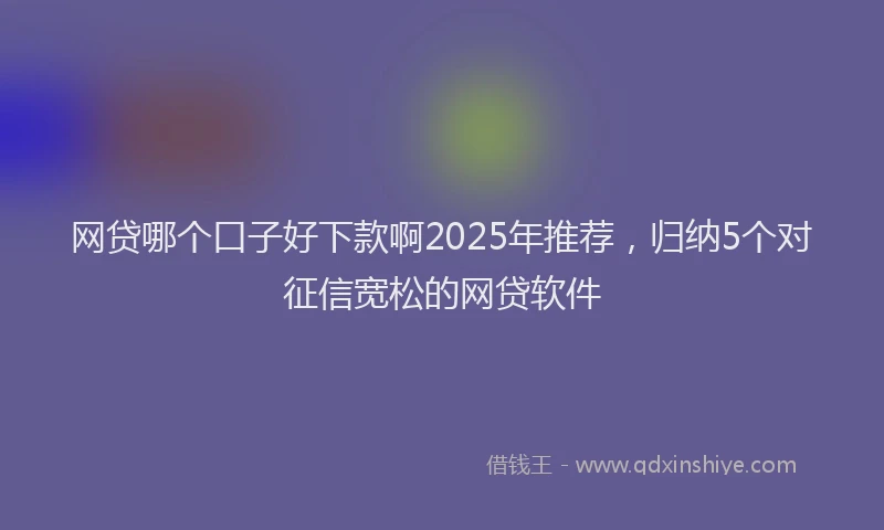 网贷哪个口子好下款啊2025年推荐，归纳5个对征信宽松的网贷软件