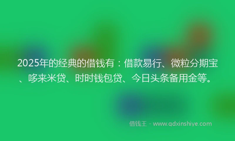 2025年的经典的借钱有：借款易行、微粒分期宝、哆来米贷、时时钱包贷、今日头条备用金等。