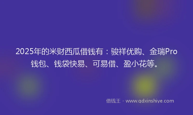 2025年的米财西瓜借钱有：骏祥优购、金瑞Pro钱包、钱袋快易、可易借、盈小花等。