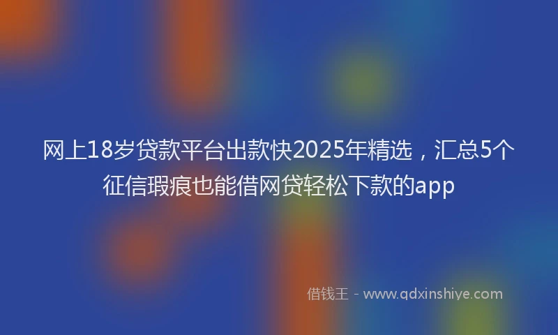 网上18岁贷款平台出款快2025年精选，汇总5个征信瑕疵也能借网贷轻松下款的app