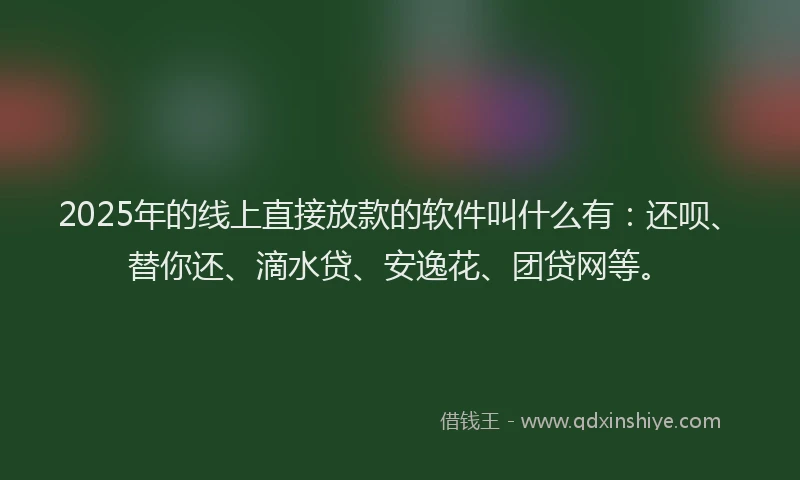 2025年的线上直接放款的软件叫什么有：还呗、替你还、滴水贷、安逸花、团贷网等。