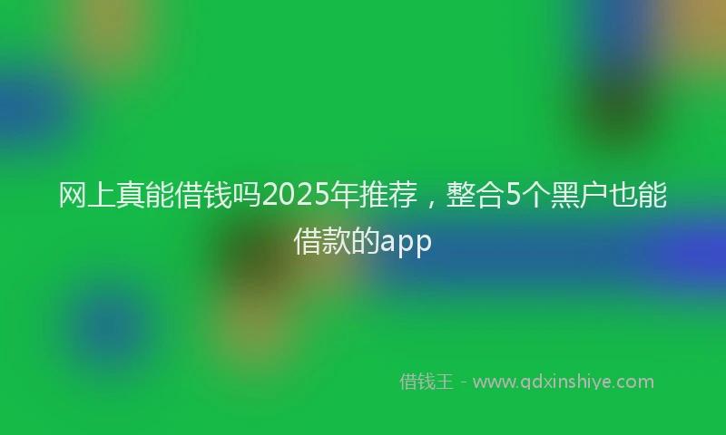 网上真能借钱吗2025年推荐，整合5个黑户也能借款的app