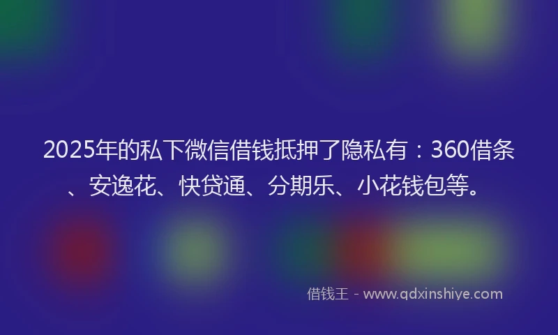2025年的私下微信借钱抵押了隐私有：360借条、安逸花、快贷通、分期乐、小花钱包等。