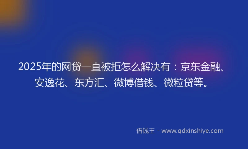 2025年的网贷一直被拒怎么解决有：京东金融、安逸花、东方汇、微博借钱、微粒贷等。