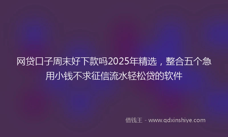 网贷口子周末好下款吗2025年精选，整合五个急用小钱不求征信流水轻松贷的软件