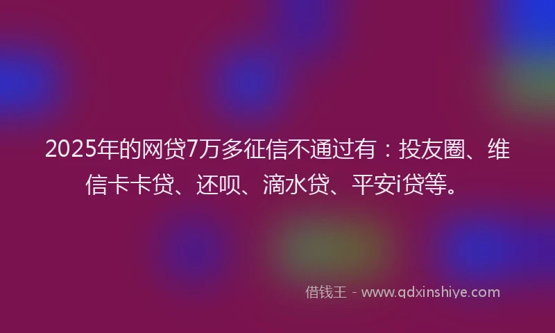 2025年的网贷7万多征信不通过有：投友圈、维信卡卡贷、还呗、滴水贷、平安i贷等。