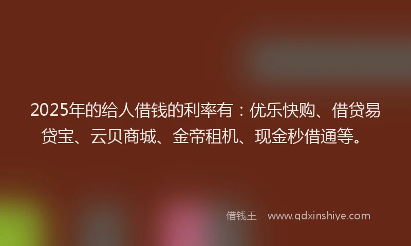 2025年的给人借钱的利率有：优乐快购、借贷易贷宝、云贝商城、金帝租机、现金秒借通等。