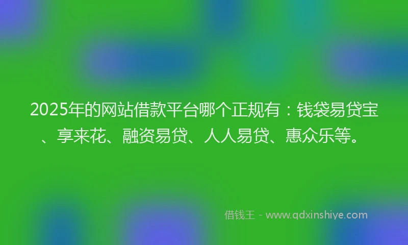 2025年的网站借款平台哪个正规有：钱袋易贷宝、享来花、融资易贷、人人易贷、惠众乐等。