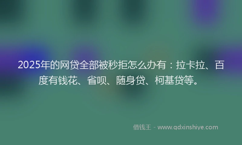 2025年的网贷全部被秒拒怎么办有：拉卡拉、百度有钱花、省呗、随身贷、柯基贷等。