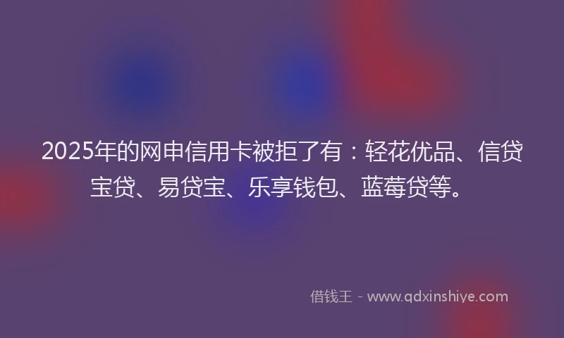 2025年的网申信用卡被拒了有：轻花优品、信贷宝贷、易贷宝、乐享钱包、蓝莓贷等。