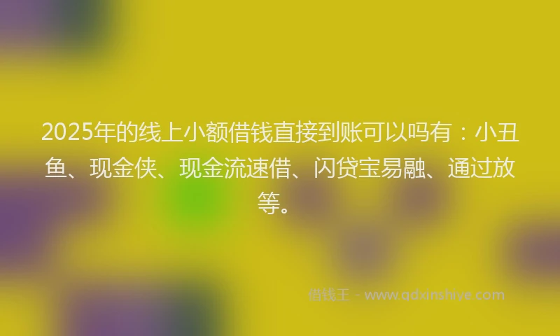 2025年的线上小额借钱直接到账可以吗有：小丑鱼、现金侠、现金流速借、闪贷宝易融、通过放等。